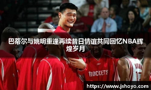 巴蒂尔与姚明重逢再续昔日情谊共同回忆NBA辉煌岁月